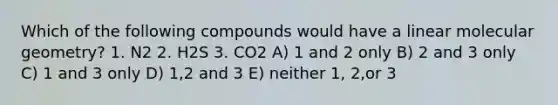 Which of the following compounds would have a linear molecular geometry? 1. N2 2. H2S 3. CO2 A) 1 and 2 only B) 2 and 3 only C) 1 and 3 only D) 1,2 and 3 E) neither 1, 2,or 3