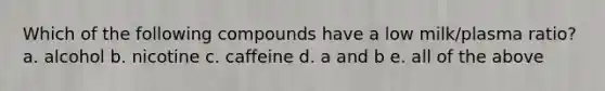 Which of the following compounds have a low milk/plasma ratio? a. alcohol b. nicotine c. caffeine d. a and b e. all of the above