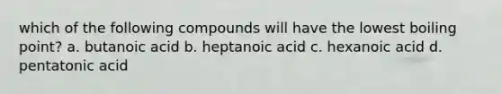 which of the following compounds will have the lowest boiling point? a. butanoic acid b. heptanoic acid c. hexanoic acid d. pentatonic acid