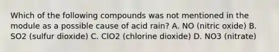 Which of the following compounds was not mentioned in the module as a possible cause of acid rain? A. NO (nitric oxide) B. SO2 (sulfur dioxide) C. ClO2 (chlorine dioxide) D. NO3 (nitrate)