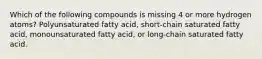 Which of the following compounds is missing 4 or more hydrogen atoms? Polyunsaturated fatty acid, short-chain saturated fatty acid, monounsaturated fatty acid, or long-chain saturated fatty acid.