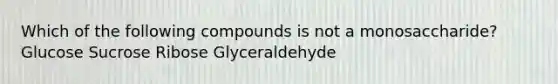 Which of the following compounds is not a monosaccharide? Glucose Sucrose Ribose Glyceraldehyde