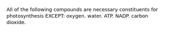 All of the following compounds are necessary constituents for photosynthesis EXCEPT: oxygen. water. ATP. NADP. carbon dioxide.