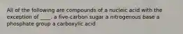 All of the following are compounds of a nucleic acid with the exception of ____. a five-carbon sugar a nitrogenous base a phosphate group a carboxylic acid