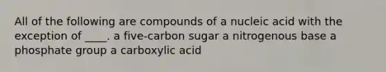 All of the following are compounds of a nucleic acid with the exception of ____. a five-carbon sugar a nitrogenous base a phosphate group a carboxylic acid