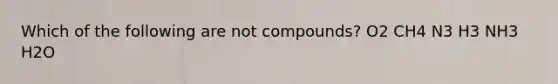 Which of the following are not compounds? O2 CH4 N3 H3 NH3 H2O