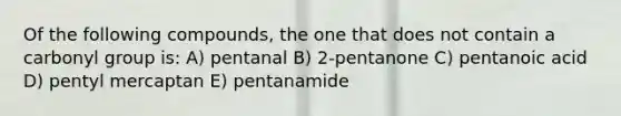 Of the following compounds, the one that does not contain a carbonyl group is: A) pentanal B) 2-pentanone C) pentanoic acid D) pentyl mercaptan E) pentanamide