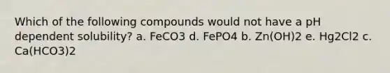 Which of the following compounds would not have a pH dependent solubility? a. FeCO3 d. FePO4 b. Zn(OH)2 e. Hg2Cl2 c. Ca(HCO3)2