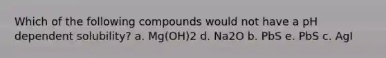 Which of the following compounds would not have a pH dependent solubility? a. Mg(OH)2 d. Na2O b. PbS e. PbS c. AgI