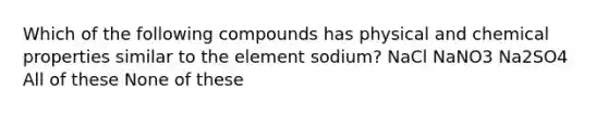 Which of the following compounds has physical and chemical properties similar to the element sodium? NaCl NaNO3 Na2SO4 All of these None of these