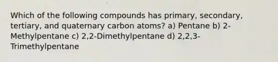 Which of the following compounds has primary, secondary, tertiary, and quaternary carbon atoms? a) Pentane b) 2-Methylpentane c) 2,2-Dimethylpentane d) 2,2,3-Trimethylpentane