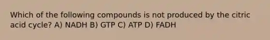 Which of the following compounds is not produced by the citric acid cycle? A) NADH B) GTP C) ATP D) FADH