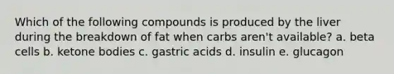 Which of the following compounds is produced by the liver during the breakdown of fat when carbs aren't available? a. beta cells b. ketone bodies c. gastric acids d. insulin e. glucagon