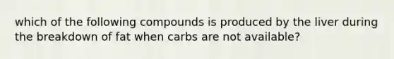 which of the following compounds is produced by the liver during the breakdown of fat when carbs are not available?