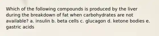 Which of the following compounds is produced by the liver during the breakdown of fat when carbohydrates are not available? a. insulin b. beta cells c. glucagon d. <a href='https://www.questionai.com/knowledge/kR9thwvAYz-ketone-bodies' class='anchor-knowledge'>ketone bodies</a> e. gastric acids