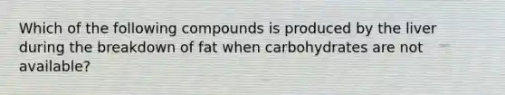 Which of the following compounds is produced by the liver during the breakdown of fat when carbohydrates are not available?