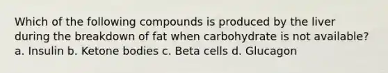 Which of the following compounds is produced by the liver during the breakdown of fat when carbohydrate is not available? a. Insulin b. <a href='https://www.questionai.com/knowledge/kR9thwvAYz-ketone-bodies' class='anchor-knowledge'>ketone bodies</a> c. Beta cells d. Glucagon