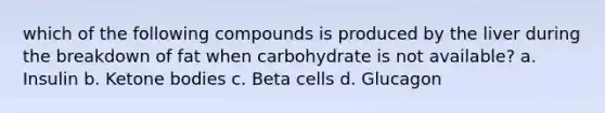 which of the following compounds is produced by the liver during the breakdown of fat when carbohydrate is not available? a. Insulin b. Ketone bodies c. Beta cells d. Glucagon