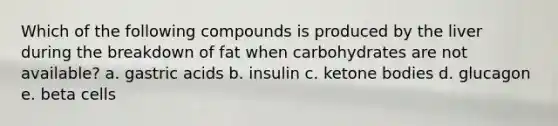 Which of the following compounds is produced by the liver during the breakdown of fat when carbohydrates are not available? a. gastric acids b. insulin c. ketone bodies d. glucagon e. beta cells