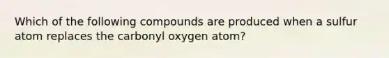 Which of the following compounds are produced when a sulfur atom replaces the carbonyl oxygen atom?