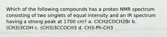 Which of the following compounds has a proton NMR spectrum consisting of two singlets of equal intensity and an IR spectrum having a strong peak at 1700 cm? a. ClCH2COCH2Br b. (CH3)3COH c. (CH3)3CCOCH3 d. CH3-Ph-CH3