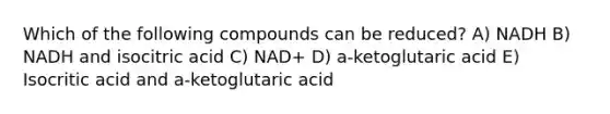 Which of the following compounds can be reduced? A) NADH B) NADH and isocitric acid C) NAD+ D) a-ketoglutaric acid E) Isocritic acid and a-ketoglutaric acid