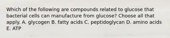 Which of the following are compounds related to glucose that bacterial cells can manufacture from glucose? Choose all that apply. A. glycogen B. fatty acids C. peptidoglycan D. amino acids E. ATP