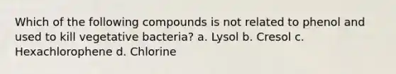 Which of the following compounds is not related to phenol and used to kill vegetative bacteria? a. Lysol b. Cresol c. Hexachlorophene d. Chlorine