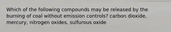 Which of the following compounds may be released by the burning of coal without emission controls? carbon dioxide, mercury, nitrogen oxides, sulfurous oxide