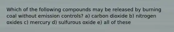 Which of the following compounds may be released by burning coal without emission controls? a) carbon dioxide b) nitrogen oxides c) mercury d) sulfurous oxide e) all of these