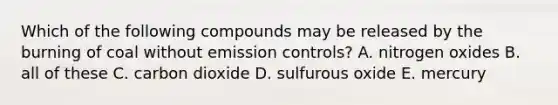 Which of the following compounds may be released by the burning of coal without emission controls? A. nitrogen oxides B. all of these C. carbon dioxide D. sulfurous oxide E. mercury
