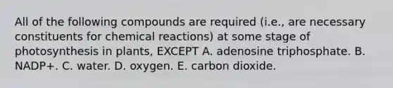 All of the following compounds are required (i.e., are necessary constituents for chemical reactions) at some stage of photosynthesis in plants, EXCEPT A. adenosine triphosphate. B. NADP+. C. water. D. oxygen. E. carbon dioxide.