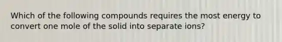 Which of the following compounds requires the most energy to convert one mole of the solid into separate ions?