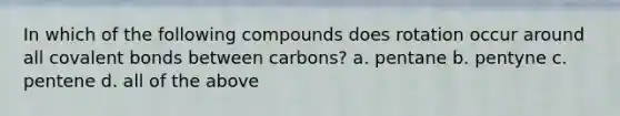 In which of the following compounds does rotation occur around all covalent bonds between carbons? a. pentane b. pentyne c. pentene d. all of the above