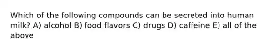 Which of the following compounds can be secreted into human milk? A) alcohol B) food flavors C) drugs D) caffeine E) all of the above