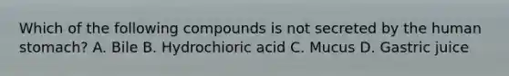 Which of the following compounds is not secreted by the human stomach? A. Bile B. Hydrochioric acid C. Mucus D. Gastric juice