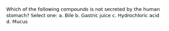 Which of the following compounds is not secreted by the human stomach? Select one: a. Bile b. Gastric juice c. Hydrochloric acid d. Mucus