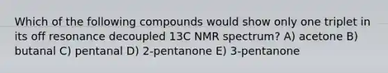 Which of the following compounds would show only one triplet in its off resonance decoupled 13C NMR spectrum? A) acetone B) butanal C) pentanal D) 2-pentanone E) 3-pentanone