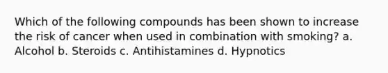 Which of the following compounds has been shown to increase the risk of cancer when used in combination with smoking? a. Alcohol b. Steroids c. Antihistamines d. Hypnotics