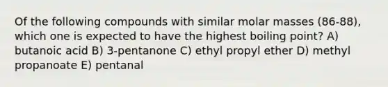 Of the following compounds with similar molar masses (86-88), which one is expected to have the highest boiling point? A) butanoic acid B) 3-pentanone C) ethyl propyl ether D) methyl propanoate E) pentanal