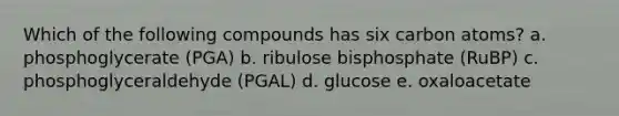 Which of the following compounds has six carbon atoms? a. phosphoglycerate (PGA) b. ribulose bisphosphate (RuBP) c. phosphoglyceraldehyde (PGAL) d. glucose e. oxaloacetate