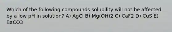 Which of the following compounds solubility will not be affected by a low pH in solution? A) AgCl B) Mg(OH)2 C) CaF2 D) CuS E) BaCO3