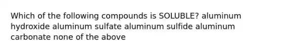 Which of the following compounds is SOLUBLE? aluminum hydroxide aluminum sulfate aluminum sulfide aluminum carbonate none of the above