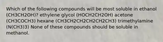 Which of the following compounds will be most soluble in ethanol (CH3CH2OH)? ethylene glycol (HOCH2CH2OH) acetone (CH3COCH3) hexane (CH3CH2CH2CH2CH2CH3) trimethylamine (N(CH3)3) None of these compounds should be soluble in methanol.