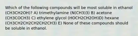 Which of the following compounds will be most soluble in ethanol (CH3CH2OH)? A) trimethylamine (N(CH3)3) B) acetone (CH3COCH3) C) ethylene glycol (HOCH2CH2OH)D) hexane (CH3CH2CH2CH2CH2CH3) E) None of these compounds should be soluble in ethanol.