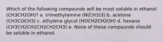 Which of the following compounds will be most soluble in ethanol (CH3CH2OH)? a. trimethylamine (N(CH3)3) b. acetone (CH3COCH3) c. ethylene glycol (HOCH2CH2OH) d. hexane (CH3CH2CH2CH2CH2CH3) e. None of these compounds should be soluble in ethanol.