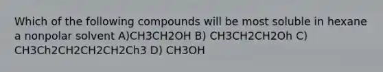 Which of the following compounds will be most soluble in hexane a nonpolar solvent A)CH3CH2OH B) CH3CH2CH2Oh C) CH3Ch2CH2CH2CH2Ch3 D) CH3OH