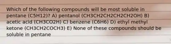 Which of the following compounds will be most soluble in pentane (C5H12)? A) pentanol (CH3CH2CH2CH2CH2OH) B) acetic acid (CH3CO2H) C) benzene (C6H6) D) ethyl methyl ketone (CH3CH2COCH3) E) None of these compounds should be soluble in pentane