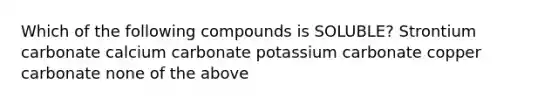 Which of the following compounds is SOLUBLE? Strontium carbonate calcium carbonate potassium carbonate copper carbonate none of the above