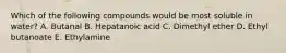 Which of the following compounds would be most soluble in water? A. Butanal B. Hepatanoic acid C. Dimethyl ether D. Ethyl butanoate E. Ethylamine